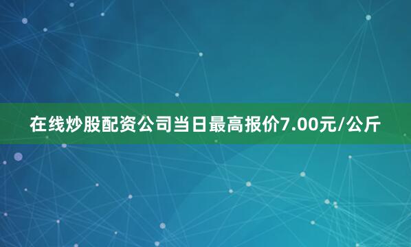 在线炒股配资公司当日最高报价7.00元/公斤