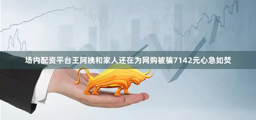 场内配资平台王阿姨和家人还在为网购被骗7142元心急如焚