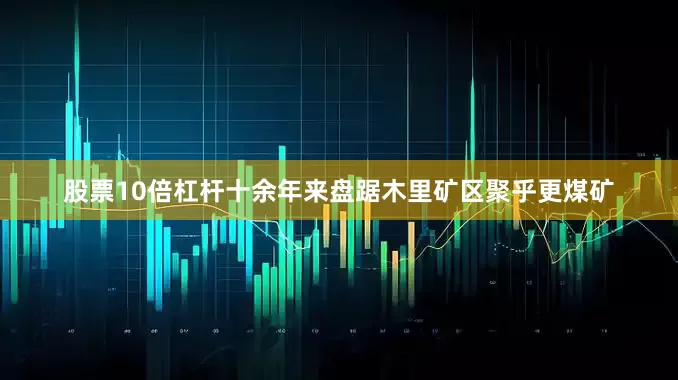 股票10倍杠杆十余年来盘踞木里矿区聚乎更煤矿