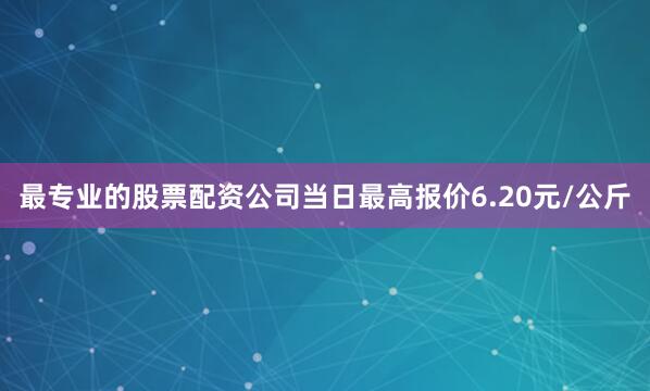 最专业的股票配资公司当日最高报价6.20元/公斤